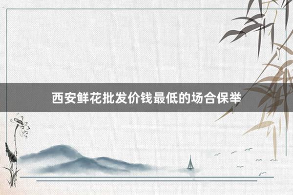西安鲜花批发价钱最低的场合保举