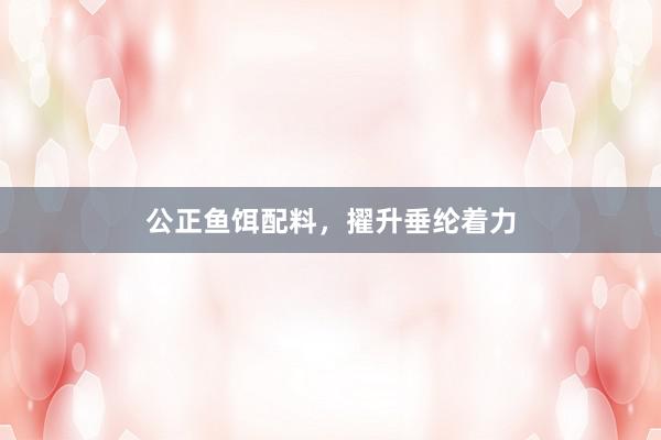 公正鱼饵配料，擢升垂纶着力